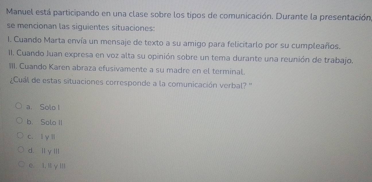 Manuel está participando en una clase sobre los tipos de comunicación. Durante la presentación
se mencionan las siguientes situaciones:
I. Cuando Marta envía un mensaje de texto a su amigo para felicitarlo por su cumpleaños.
II. Cuando Juan expresa en voz alta su opinión sobre un tema durante una reunión de trabajo.
III. Cuando Karen abraza efusivamente a su madre en el terminal.
Cuál de estas situaciones corresponde a la comunicación verbal? ''
a. Solo I
b. Solo II
c. l y l
d.lly III
e. I, II y III