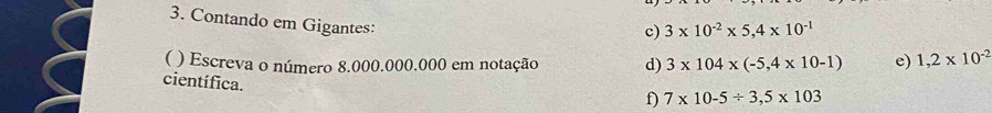 Contando em Gigantes: 
c) 3* 10^(-2)* 5,4* 10^(-1)
( ) Escreva o número 8.000.000.000 em notação d) 3* 104* (-5,4* 10-1) e) 1,2* 10^(-2)
científica. 
f) 7* 10-5/ 3,5* 103