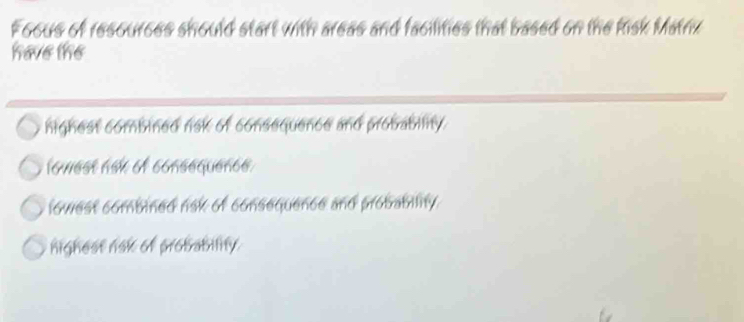 Foous of resources should start with areas and facilities that based on the Risk Matrix
have the
highest combined risk of consequence and probabiity.
lomest ask of consequence
lowest combined risk of consequence and probabiity .
nighest nak of probability.