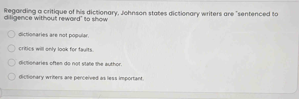 Regarding a critique of his dictionary, Johnson states dictionary writers are "sentenced to
diligence without reward" to show
dictionaries are not popular.
critics will only look for faults.
dictionaries often do not state the author.
dictionary writers are perceived as less important.