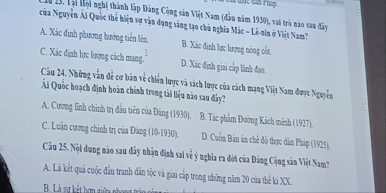 đà tiực dân Pháp.
n 23, Tại Hội nghị thành lập Đảng Cộng sản Việt Nam (đầu năm 1930), vai trò nào sau đây
của Nguyễn Ái Quốc thể hiện sự vận dụng sáng tạo chủ nghĩa Mác - Lê-nin ở Việt Nam?
A. Xác định phương hướng tiễn lên B. Xác định lực lượng nông cốt.
C. Xác định lực lượng cách mạng. D. Xác định giai cấp lành đạo.
Câu 24. Những vấn đề cơ bản về chiến lược và sách lược của cách mạng Việt Nam được Nguyễn
Ai Quốc hoạch định hoàn chỉnh trong tài liệu nào sau dây?
A. Cương lĩnh chính trị đầu tiên của Đảng (1930). B. Tác phẩm Đường Kách mệnh (1927).
C. Luận cương chính trị của Đảng (10-1930). D. Cuốn Bản án chể độ thực dân Pháp (1925).
Câu 25. Nội dung nào sau đây nhận định sai về ý nghĩa ra đời của Đảng Cộng sản Việt Nam?
A. Là kết quả cuộc đầu trành dân tộc và giai cấp trong những năm 20 của thể ki XX.
B L à sự kết hợp giữa phon