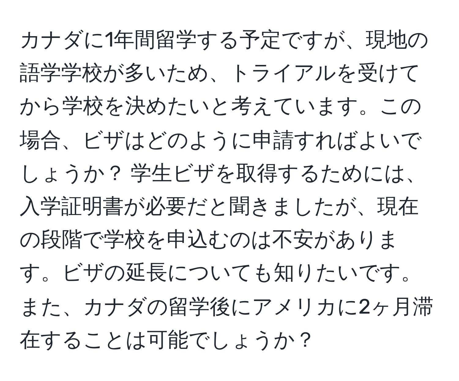 カナダに1年間留学する予定ですが、現地の語学学校が多いため、トライアルを受けてから学校を決めたいと考えています。この場合、ビザはどのように申請すればよいでしょうか？ 学生ビザを取得するためには、入学証明書が必要だと聞きましたが、現在の段階で学校を申込むのは不安があります。ビザの延長についても知りたいです。また、カナダの留学後にアメリカに2ヶ月滞在することは可能でしょうか？