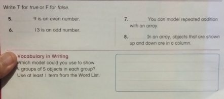 Write T for true or F for false. 
5. _9 is an even number. 7. _You can model repeated addition 
6. _ 13 is an odd number. with an array. 
8._ In an array, objects that are shown 
up and down are in a column. 
_ 
Vocabulary in Writing 
Which model could you use to show_
4 groups of 5 objects in each group? 
_ 
_ 
Use at least I term from the Word List.