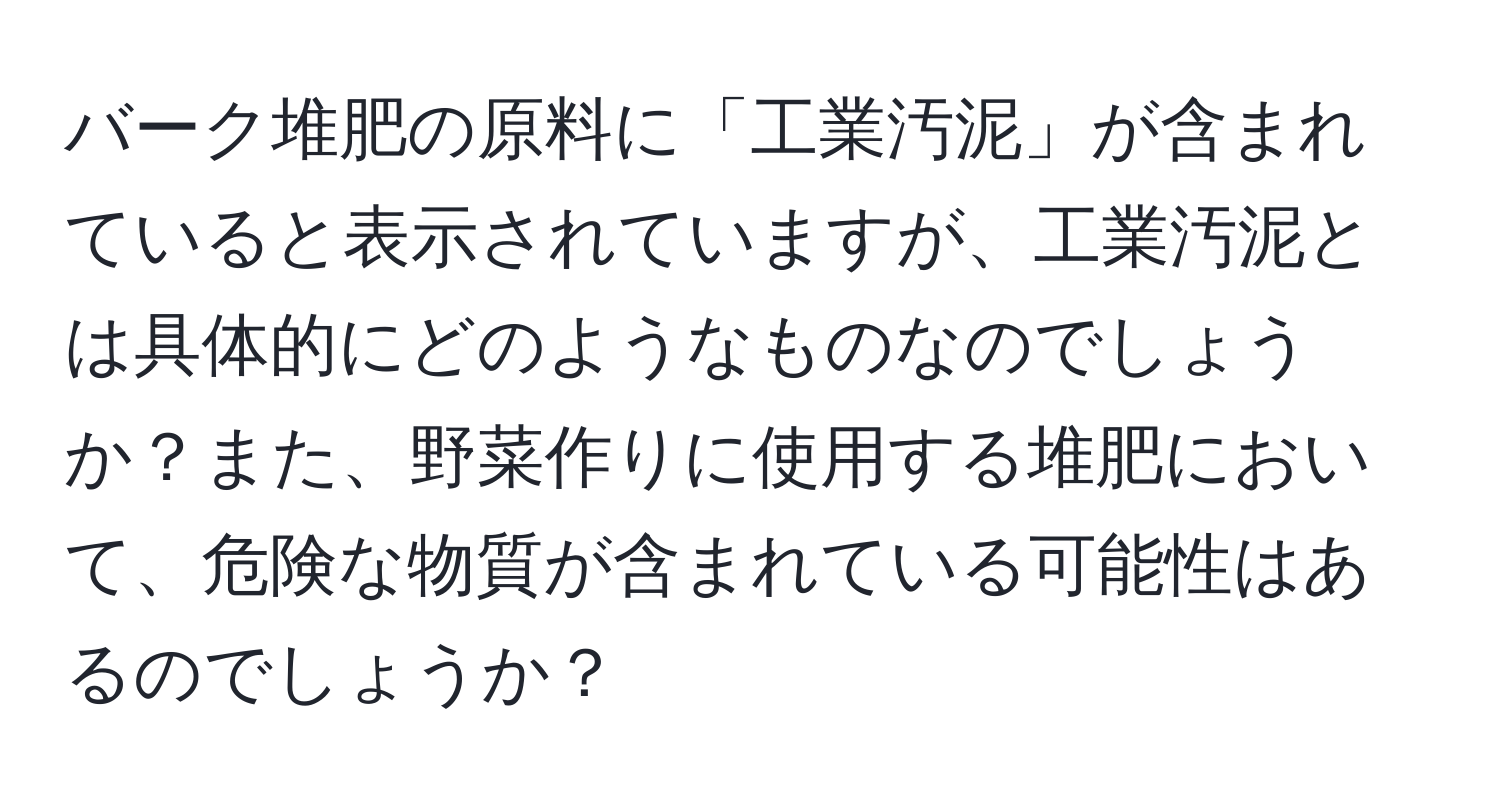 バーク堆肥の原料に「工業汚泥」が含まれていると表示されていますが、工業汚泥とは具体的にどのようなものなのでしょうか？また、野菜作りに使用する堆肥において、危険な物質が含まれている可能性はあるのでしょうか？