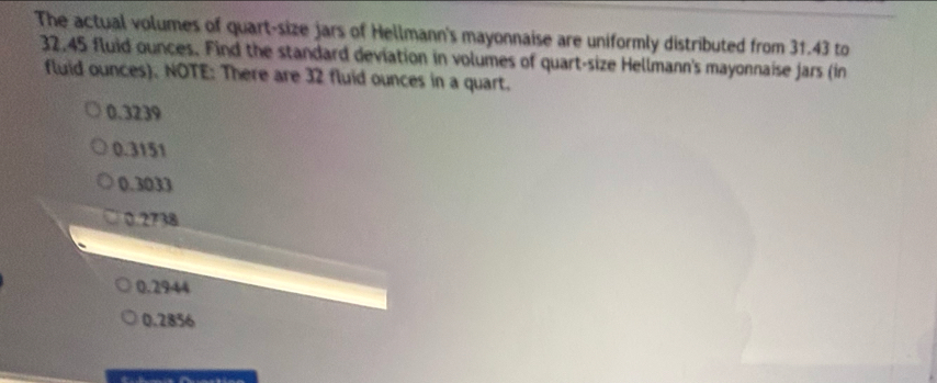 The actual volumes of quart-size jars of Hellmann's mayonnaise are uniformly distributed from 31.43 to
32.45 fluid ounces. Find the standard deviation in volumes of quart-size Hellmann's mayonnaise Jars (in
fluid ounces). NOTE: There are 32 fluid ounces in a quart.
0.3239
0.3151
0.3033
0.2738
0.2944
0.2856