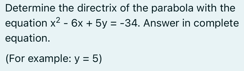 Determine the directrix of the parabola with the 
equation x^2-6x+5y=-34. Answer in complete 
equation. 
(For example: y=5)