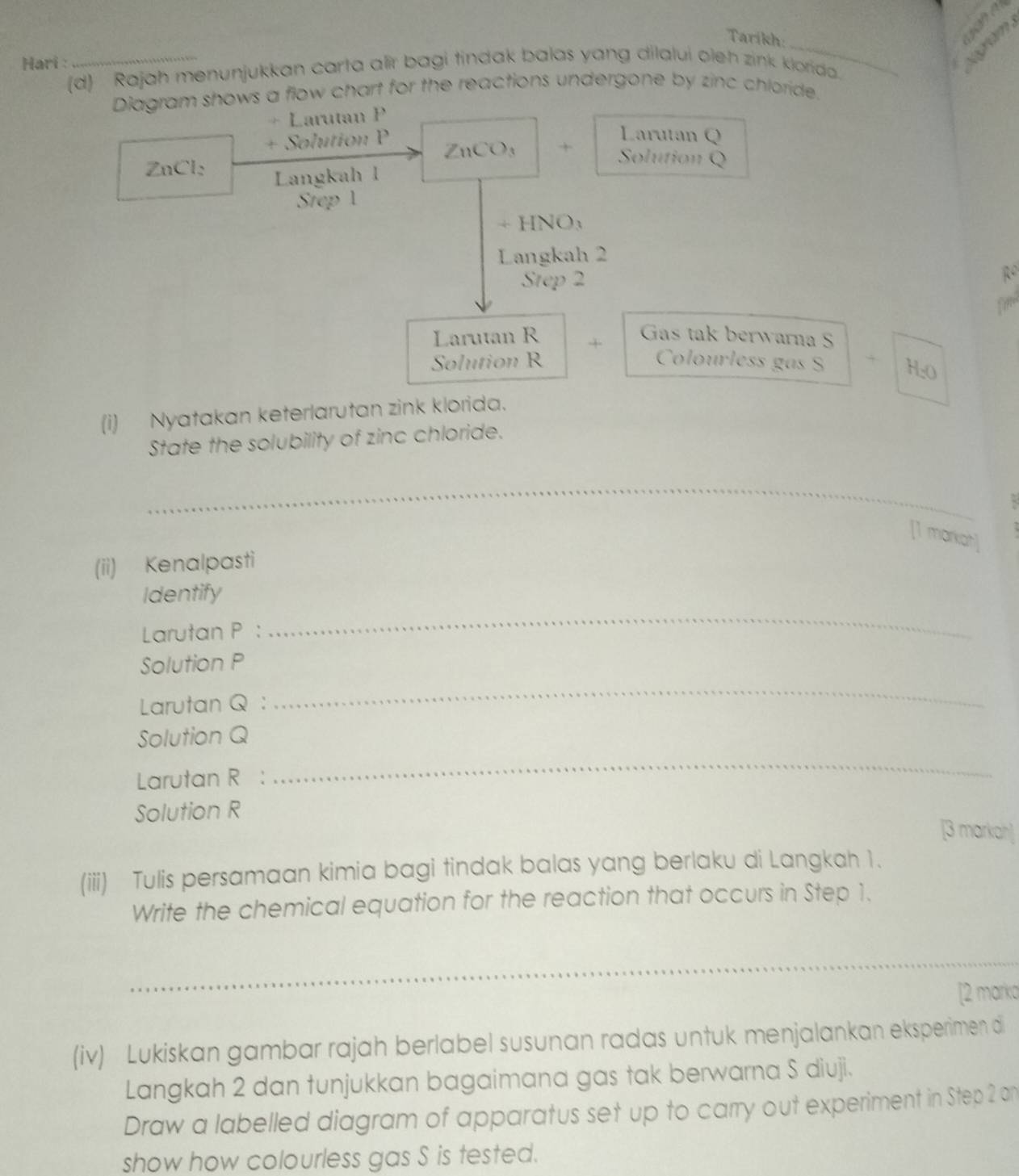 Tarikh: 
e 
Hari : 
_ 
(d) Rajah menunjukkan carta alir bagi tindak balas yang dilalui olen zink klorida. 
Diagram shows a flow chart for the reactions undergone by zinc chloride. 
+ Larutan P
Larutan Q
+ Solution P ZnCO₃ + Solution Q
ZnCl: Langkah l
Step 1
+ HNO₃ 
Langkah 2
Step 2 R
fire 
Larutan R + Gas tak berwarna S 
Solution R Colourless gas S H: O
(i) Nyatakan keterlarutan zink klorida. 
State the solubility of zinc chloride. 
_ 
[1 markah] 
(ii) Kenalpasti 
Identify 
Larutan P : 
_ 
Solution P
Larutan Q : 
_ 
Solution Q
Larutan R : 
_ 
Solution R
[3 markah] 
(iii) Tulis persamaan kimia bagi tindak balas yang berlaku di Langkah 1. 
Write the chemical equation for the reaction that occurs in Step 1. 
_ 
[2 marka 
(iv) Lukiskan gambar rajah berlabel susunan radas untuk menjalankan eksperimen di 
Langkah 2 dan tunjukkan bagaimana gas tak berwarna S diuji. 
Draw a labelled diagram of apparatus set up to carry out experiment in Step 2 an 
show how colourless gas S is tested.