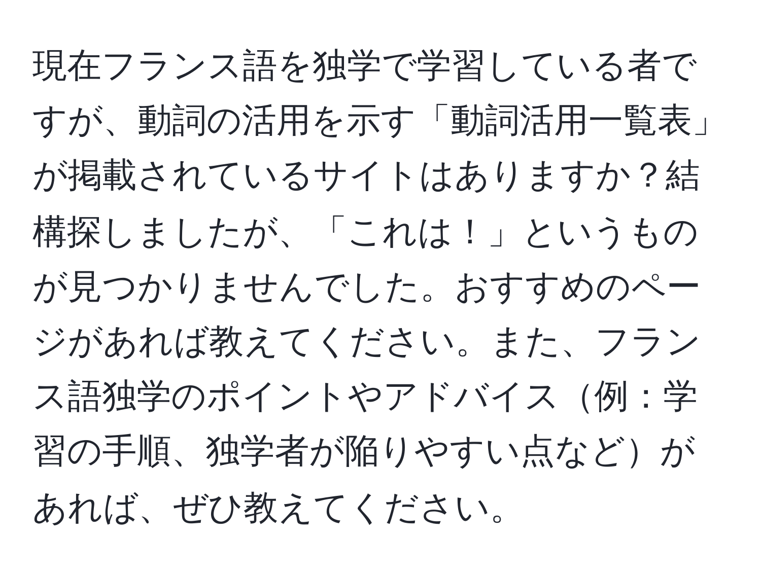 現在フランス語を独学で学習している者ですが、動詞の活用を示す「動詞活用一覧表」が掲載されているサイトはありますか？結構探しましたが、「これは！」というものが見つかりませんでした。おすすめのページがあれば教えてください。また、フランス語独学のポイントやアドバイス例：学習の手順、独学者が陥りやすい点などがあれば、ぜひ教えてください。