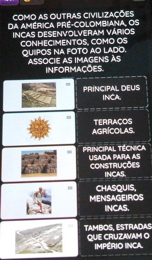 COMO AS OUTRAS CIVILIZAÇÕES 
DA AMÉRICA PRÉ-COLOMBIANA, OS 
INCAS DESENVOLVERAM VÁRIOS 
CONHECIMENTOS, COMO OS 
QUIPOS NA FOTO AO LADO. 
ASSOCIE AS IMAGENS ÀS 
INFORMAÇÕES. 
PRINCIPAL DEUS 
INCA. 
::: 
TERRAÇOS 
AGRÍCOLAS. 
=== PRINCIPAL TÉCNICA 
USADA PARA AS 
CONSTRUÇÕES 
INCAS. 
; 11 CHASQUIS, 
MENSAGEIROS 
INCAS. 
:: TAMBOS, ESTRADAS 
QUE CRUZAVAM O 
IMPÉRIO INCA.