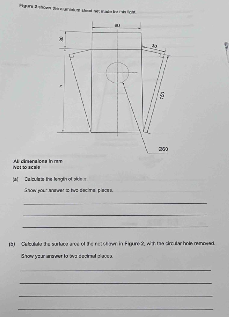 Figure 2 shows the aluminium sheet net made for this light. 
All dimensions in mm
Not to scale 
(a) Calculate the length of side x. 
Show your answer to two decimal places. 
__ 
_ 
_ 
_ 
(b) Calculate the surface area of the net shown in Figure 2, with the circular hole removed. 
Show your answer to two decimal places. 
_ 
_ 
_ 
_