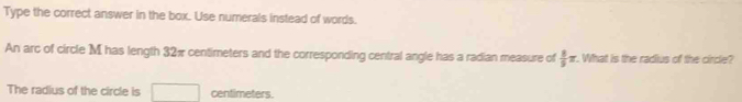 Type the correct answer in the box. Use numerals instead of words. 
An arc of circle M has length 32π centimeters and the corresponding central angle has a radian measure of  8/5 π. What is the radius of the circle? 
The radius of the circle is □ centimeters.