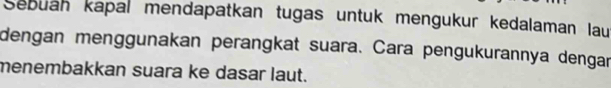 Sebuan kapal mendapatkan tugas untuk mengukur kedalaman lau 
dengan menggunakan perangkat suara. Cara pengukurannya dengar 
menembakkan suara ke dasar laut.