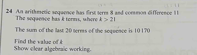 An arithmetic sequence has first term 8 and common difference 11
The sequence has k terms, where k>21
The sum of the last 20 terms of the sequence is 10170
Find the value of k
Show clear algebraic working.