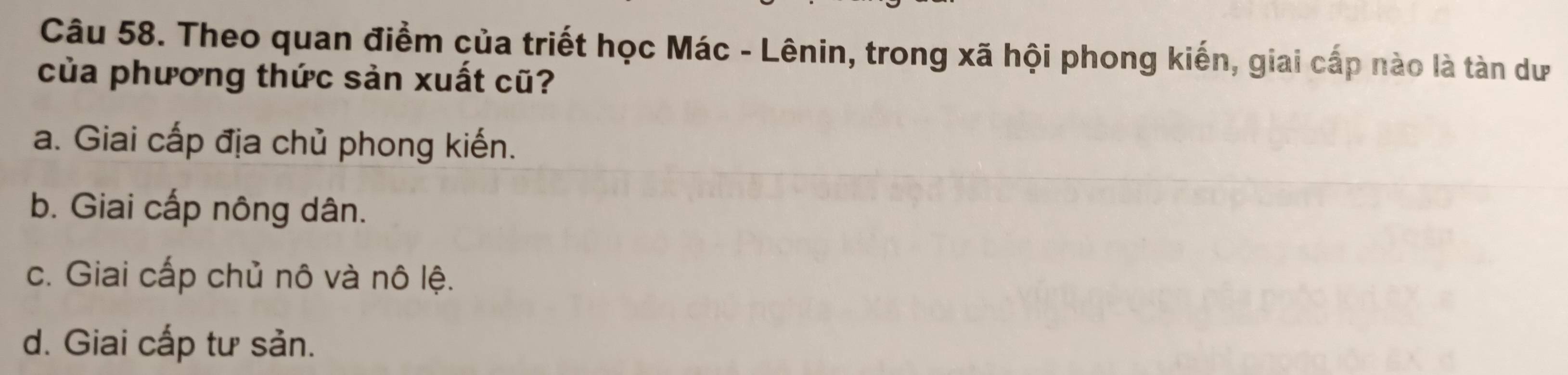 Theo quan điểm của triết học Mác - Lênin, trong xã hội phong kiến, giai cấp nào là tàn dư
của phương thức sản xuất cũ?
a. Giai cấp địa chủ phong kiến.
b. Giai cấp nông dân.
c. Giai cấp chủ nô và nô lệ.
d. Giai cấp tư sản.