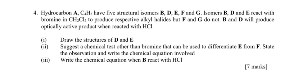 Hydrocarbon A, C₄H₈ have five structural isomers B, D, E, F and G. Isomers B, D and E react with 
bromine in CH_2Cl_2 to produce respective alkyl halides but F and G do not. B and D will produce 
optically active product when reacted with HCl. 
(i) Draw the structures of D and E
(ii) Suggest a chemical test other than bromine that can be used to differentiate E from F. State 
the observation and write the chemical equation involved 
(iii) Write the chemical equation when B react with HCl 
[7 marks]