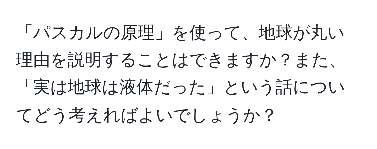 「パスカルの原理」を使って、地球が丸い理由を説明することはできますか？また、「実は地球は液体だった」という話についてどう考えればよいでしょうか？