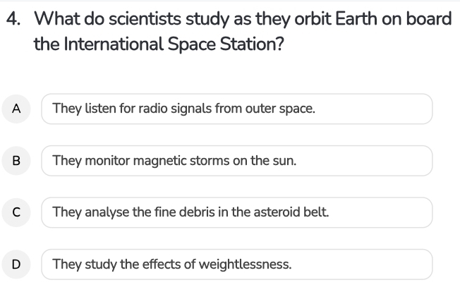 What do scientists study as they orbit Earth on board
the International Space Station?
A They listen for radio signals from outer space.
B They monitor magnetic storms on the sun.
C They analyse the fine debris in the asteroid belt.
D They study the effects of weightlessness.