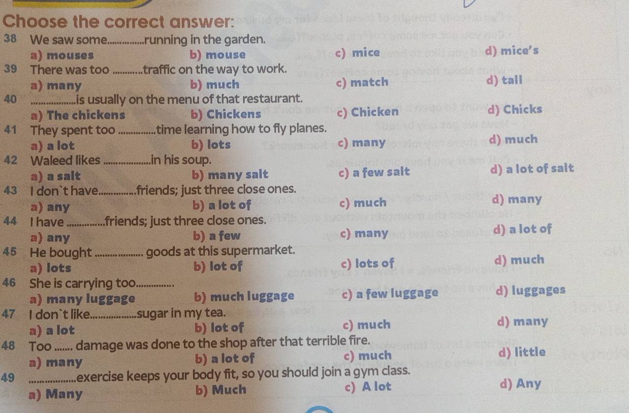 Choose the correct answer:
38 We saw some_ running in the garden.
a) mouses b) mouse c) mice d) mice's
39 There was too _traffic on the way to work.
a) many b) much c) match d) tall
40 _is usually on the menu of that restaurant.
a) The chickens b) Chickens c) Chicken d) Chicks
41 They spent too _time learning how to fly planes.
a) a lot b) lots c) many d) much
42 Waleed likes _in his soup.
a) a salt b) many salt c) a few salt d) a lot of salt
43 I don`t have_ .friends; just three close ones.
a) any b) a lot of c) much d) many
44 I have_ .friends; just three close ones.
a) any b) a few c) many d) a lot of
45 He bought_ goods at this supermarket.
a) lots b) lot of c) lots of d) much
46 She is carrying too_
a) many luggage b) much luggage c) a few luggage d) luggages
47 I don`t like._ sugar in my tea.
a) a lot b) lot of c) much
d) many
48 Too ....... damage was done to the shop after that terrible fire.
a) many b) a lot of c) much
d) little
49 _exercise keeps your body fit, so you should join a gym class.
a) Many b) Much c) A lot
d) Any
