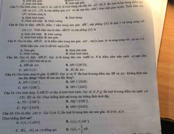 A. hình tam giác.
C. hình chữ nhật. D. hình ngũ giác
Cầu 7: Cho hình chóp S.ABCD cô ABCD là hình thang cân đây lớn AD. M, N lần lượt là hai trung điểm của
AB và CD . (P) là mặt phẳng qua MN và cát mặt bên (SBC) theo một giao tuyến. Thiết diện của
(P) và hình chóp là
A. Hình bình hành. B. Hình thang.
C. Hình chữ nhật. D. Hình vuông.
Câu 8: Cho tứ diện ABCD, điểm 1 nằm trong tam giác ABC, mặt phẳng (α) đi qua / và song song với
AB,CD . Thiết diện của tử diện ABCD và mặt phẳng (α) là
A. hình chữ nhật. B. hình vuông.
C. hình bình hành. D. tam giác.
Câu 9: Cho tử diện ABCD. M là điểm nằm trong tam giác ABC , mp(α)qua M và song song với AB và CD.
Thiết diện của ABCD cắt bởi mp(α)là:
A. Tam giá. B. Hình chữ nhật.
C. Hình vuông. D. Hình bình hành.
Câu 10: Cho tứ diện ABCD. Gọi M là trọng tâm của △ ABC Và N là điểm nằm trên cạnh AD sao cho
AN=2ND. Khi đó ta có
A. MN cất B D . B. MNparallel (BCD).
C. MNparallel CD. D. AC cất BD .
Câu 11: Cho hình chóp tứ giác S.ABCD. Gọi M và N lần lượt là trung điểm của SB và BD . Khẳng định nào
sau đây đúng? Mệnh đề nào sau đây đúng?
A. MNparallel (SAC). B. MNparallel (SAB).
C. MN//(SBC). D. MNparallel (SAD).
Câu 12: Cho hình chóp S.ABCD có đáy là hình bình hành. Gọi M, N, P,Q lần lượt là trung điểm các cạnh A B
, CD, SD và S4. Chọn khẳng định sai trong các khẳng định dưới đây.
A. PN//(SBC). B. MQ//(SBC).
C. PQ//(SAD). D. MN//(SAD).
Câu 13: Cho tứ diện ABCD . Gọi G_1 và G_2 lần lượt là trọng tâm các tam giác BCD và ACD  .
Chọn khẳng định sai?
A. G_1G_2parallel (ABD). B. G_1G_2parallel (ABC).
C. BG_1,AG_2 và CD đồng qui. D. G_1G_2= 2/3 AB.
