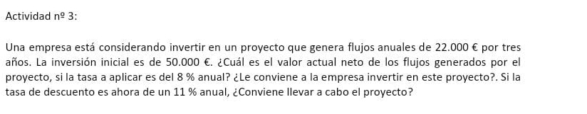 Actividad n^(_ circ) 3: 
Una empresa está considerando invertir en un proyecto que genera flujos anuales de 22.000 € por tres 
años. La inversión inicial es de 50.000 €. ¿Cuál es el valor actual neto de los flujos generados por el 
proyecto, si la tasa a aplicar es del 8 % anual? ¿Le conviene a la empresa invertir en este proyecto?. Si la 
tasa de descuento es ahora de un 11 % anual, ¿Conviene llevar a cabo el proyecto?