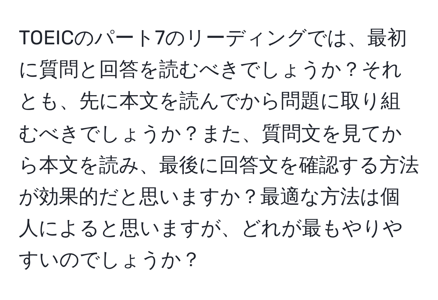 TOEICのパート7のリーディングでは、最初に質問と回答を読むべきでしょうか？それとも、先に本文を読んでから問題に取り組むべきでしょうか？また、質問文を見てから本文を読み、最後に回答文を確認する方法が効果的だと思いますか？最適な方法は個人によると思いますが、どれが最もやりやすいのでしょうか？