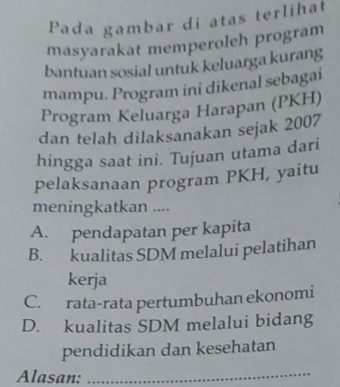 Pada gambar di atas terlihat
masyarakat memperoleh program
bantuan sosial untuk keluarga kurang
mampu. Program ini dikenal sebagai
Program Keluarga Harapan (PKH)
dan telah dilaksanakan sejak 2007
hingga saat ini. Tujuan utama dari
pelaksanaan program PKH, yaitu
meningkatkan ....
A. pendapatan per kapita
B. kualitas SDM melalui pelatihan
kerja
C. rata-rata pertumbuhan ekonomi
D. kualitas SDM melalui bidang
pendidikan dan kesehatan
Alasan:
_