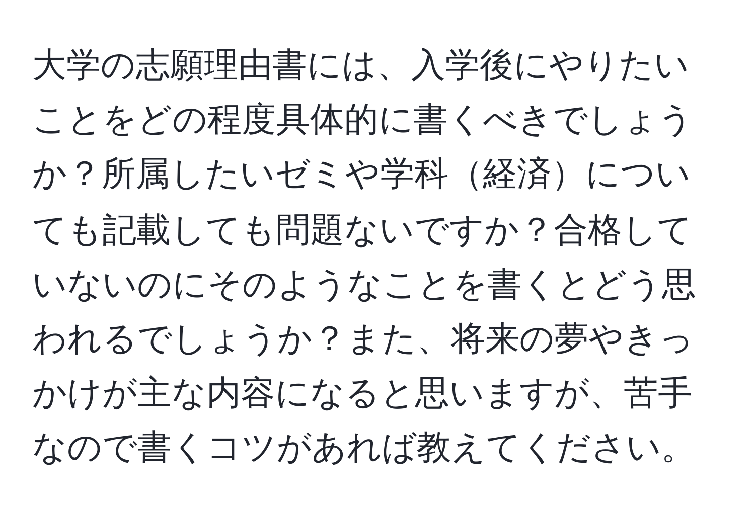 大学の志願理由書には、入学後にやりたいことをどの程度具体的に書くべきでしょうか？所属したいゼミや学科経済についても記載しても問題ないですか？合格していないのにそのようなことを書くとどう思われるでしょうか？また、将来の夢やきっかけが主な内容になると思いますが、苦手なので書くコツがあれば教えてください。