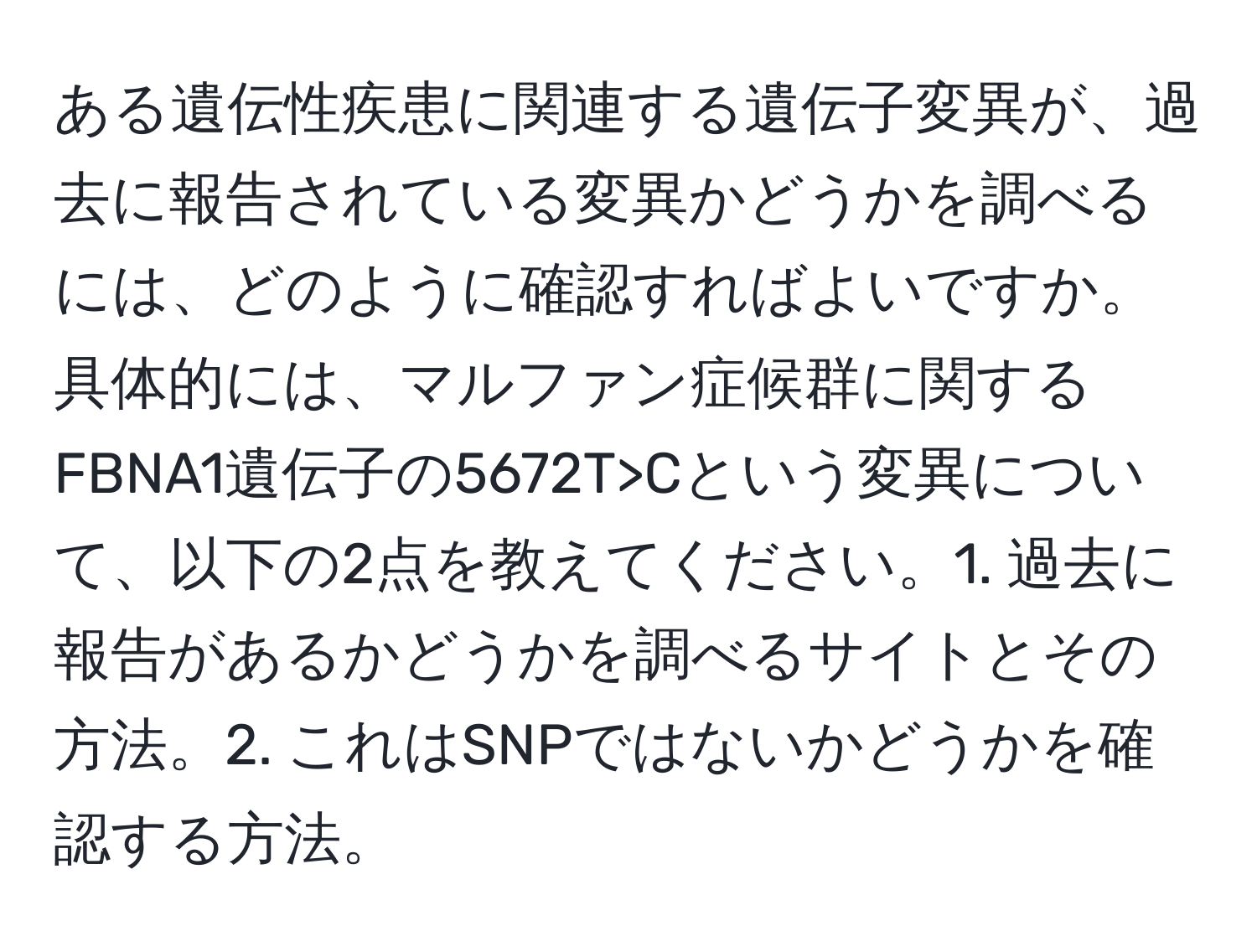 ある遺伝性疾患に関連する遺伝子変異が、過去に報告されている変異かどうかを調べるには、どのように確認すればよいですか。具体的には、マルファン症候群に関するFBNA1遺伝子の5672T>Cという変異について、以下の2点を教えてください。1. 過去に報告があるかどうかを調べるサイトとその方法。2. これはSNPではないかどうかを確認する方法。