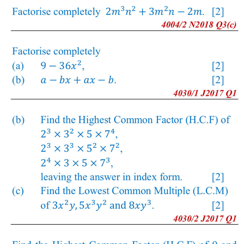 Factorise completely 2m^3n^2+3m^2n-2m. [2] 
4004/2 N2018 Q3(c) 
Factorise completely 
(a) 9-36x^2, [2] 
(b) a-bx+ax-b. [2] 
4030/1 J2017 Q1 
(b) Find the Highest Common Factor (H.C.F) of
2^3* 3^2* 5* 7^4,
2^3* 3^3* 5^2* 7^2,
2^4* 3* 5* 7^3, 
leaving the answer in index form. [2] 
(c) Find the Lowest Common Multiple (L.C.M) 
of 3x^2y, 5x^3y^2 and 8xy^3. [2] 
4030/2 J2017 Q1