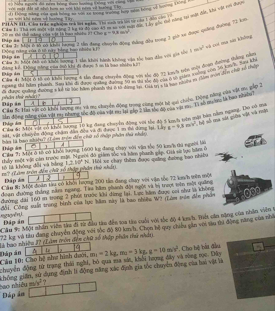 c) Nều người đó ném bóng theo hướng Đông với cùng vận
với mặt đất sẽ nhỏ hơn so với khi ném về hướng Tây.
d) Động năng của quả bóng so với xe trong trường hợp ném bóng về hướng Đông v
Câu 1: Thả rơi một vật nặng 2 kg từ độ cao 45 m so với mặt đất. Lấy gốc thể năng tại mặt đất, khi vật rơi được
so với khi ném về hướng Tây.
PHẢN III Câu trắc nghiệm trả lời ngắn. Thí sinh trả lời từ câu 1 đến cầu 10.
20 m thì thế năng của vật là bao nhiêu J? Cho g=9,8m/s^2.
Đáp án u 0
Câu 2: Một ô tô có khối lượng 2 tấn đang ở
đhẳng đều trong 2 giờ xe được quãng đường 72 km
Động năng của ô tô này bằng bao nhiêu kJ?
Câu 3: Một ôtô có khối lượng 1 tấn khởi hành không vận tốc ban đầu với gia tốc 1m/s^2 và coi ma sát không
Đáp án
đáng kể. Động năng của ôtô khi đi được 5 m là bao nhiêu kJ?
Câu 4: Một ô tô có khối lượng 4 tấn đang chuyền động với tốc độ 72 km/h trên một đoạn đường thắng nằm
Đáp án
ngang thì hãm phanh. Sau khi đi được quãng đường 50 m thì tốc độ của ô tô giảm xuống còn 36 km/h. Sau khi
đi được quãng đường s kể từ lúc hãm phanh thì ô tô dừng lại. Giá trị s là bao nhiêu m (làm tròn đến chữ số thập
phân thứ nhất)?
Câu 5: Hai vật có khối lượng mị yà m2 chuyển động trọng cùng một hệ qui chiếu. Động năng của vật mị gấp 2
Đáp án
dần động năng của vật m2 nhưng tốc độ của vật m2 lại gấp 2 lần tốc độ của vật m1. Tỉ số m1/m2 là bao nhiêu?
Câu 6: Một vật có khối lượng 10 kg đang chuyền động với tốc độ 5 km/h trên mặt bàn nằm ngang. Do có ma
Đáp án
sát, vật chuyền động chậm dần đều và đi được 1 m thì dừng lại. Lấy g=9,8m/s^2 , hệ số ma sát giữa vật và mặt
bàn là bao nhiêu? (Làm tròn đến chữ số thập phân thứ nhất).
Đáp án ) 1
Câu 7: Một ô tô có khối lượng 1600 kg đang chạy với vận tốc 50 km/h thì người lái
thấy một vật cản trước mặt. Người đó giảm tốc và hãm phanh gắp. Giả sử lực hãm ô
tô là không đổi và bằng 1,2.10^4N. Hỏi xe chạy thêm được quãng đường bao nhiêu
m? (Làm tròn đến chữ số thập phân thứ nhất).
Đáp án A 2 1
Câu 8: Một đoàn tàu có khối lượng 200 tấn đang chạy với vận tốc 72 km/h trên một
đoạn đường thắng nằm ngang. Tàu hãm phanh đột ngột và bị trượt trên một quãng
đường dài 160 m trong 2 phút trước khi dừng lại. Lực hãm được coi như là không
đồi. Čông suất trung bình của lực hãm này là bao nhiêu W? (Làm tròn đến phần
nguyên).
Câu 9: Một nhân viên tàu đi từ đầu tàu đến toa tàu cuối với tốc độ 4 km/h. Biết cân nặng của nhân viên t
Đáp án
72 kg và tàu đang chuyển động với tốc độ 80 km/h. Chọn hệ quy chiếu gắn với tàu thì động năng của nhâ
là bao nhiêu J? (Làm tròn đến chữ số thập phân thứ nhất).
Đáp án  
Câu 10: Cho hệ như hình dưới, m_1=2kg,m_2=3kg,g=10m/s^2. Cho hệ bắt đầu
chuyển động từ trạng thái nghi, bỏ qua ma sát, khối lượng dây và ròng rọc. Dây
ghông giãn, sử dụng định lí động năng xác định gia tốc chuyển động của hai vật là
bao nhiêu m/s^2 ?
Đáp án