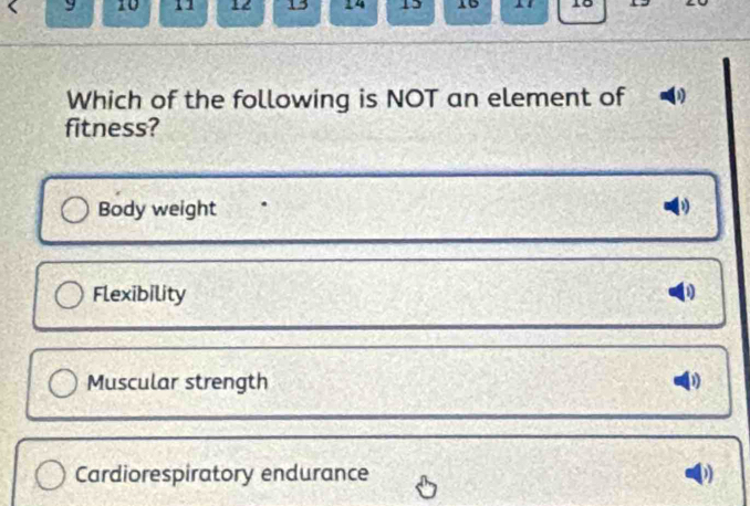 9 10 1 12 13 14 15 15 15 19
Which of the following is NOT an element of 1
fitness?
Body weight
Flexibility 1
Muscular strength 1
Cardiorespiratory endurance