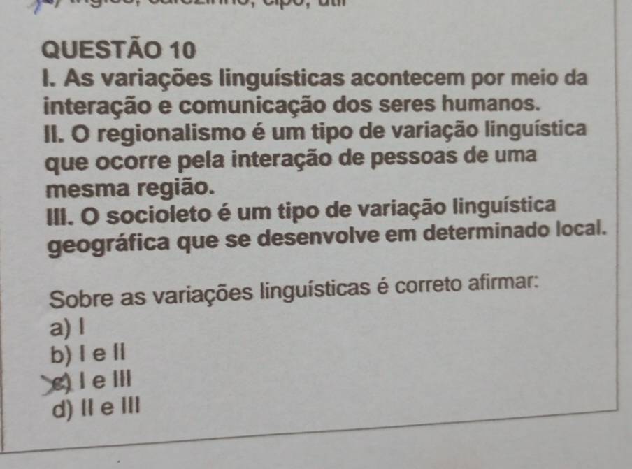 As variações linguísticas acontecem por meio da
interação e comunicação dos seres humanos.
II. O regionalismo é um tipo de variação linguística
que ocorre pela interação de pessoas de uma
mesma região.
III. O socioleto é um tipo de variação linguística
geográfica que se desenvolve em determinado local.
Sobre as variações linguísticas é correto afirmar:
a) l
b) Ⅰ eⅡ
c) I e ⅢI
d)ⅡeⅢ