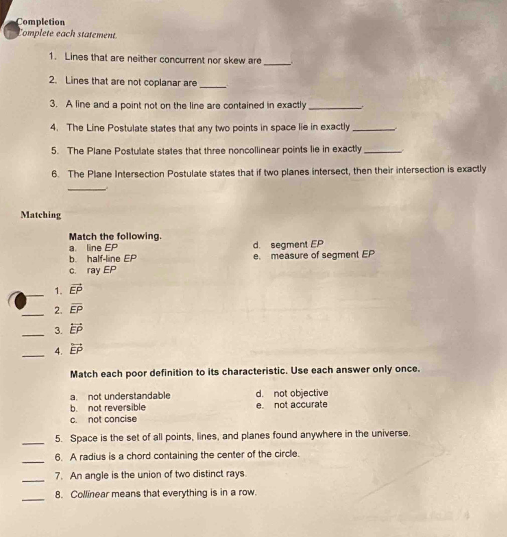 Completion
Complete each statement.
1. Lines that are neither concurrent nor skew are _.
2. Lines that are not coplanar are_
3. A line and a point not on the line are contained in exactly_
4. The Line Postulate states that any two points in space lie in exactly_
5. The Plane Postulate states that three noncollinear points lie in exactly_
6. The Plane Intersection Postulate states that if two planes intersect, then their intersection is exactly
_
Matching
Match the following.
a line EP d. segment EP
b. half-line EP e. measure of segment EP
c. ray EP
_1. vector EP
_2. overline EP
_3. overleftrightarrow EP
_4. vector EP
Match each poor definition to its characteristic. Use each answer only once.
a. not understandable d. not objective
b. not reversible e. not accurate
c. not concise
_5. Space is the set of all points, lines, and planes found anywhere in the universe.
_6. A radius is a chord containing the center of the circle.
_7. An angle is the union of two distinct rays.
_
8. Collinear means that everything is in a row.