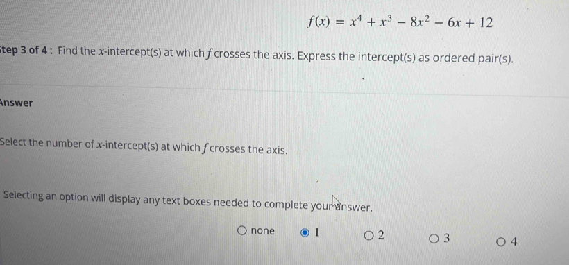 f(x)=x^4+x^3-8x^2-6x+12
Step 3 of 4 : Find the x-intercept(s) at which f crosses the axis. Express the intercept(s) as ordered pair(s).
Answer
Select the number of x-intercept(s) at which fcrosses the axis.
Selecting an option will display any text boxes needed to complete your answer.
none 1 2 3 4