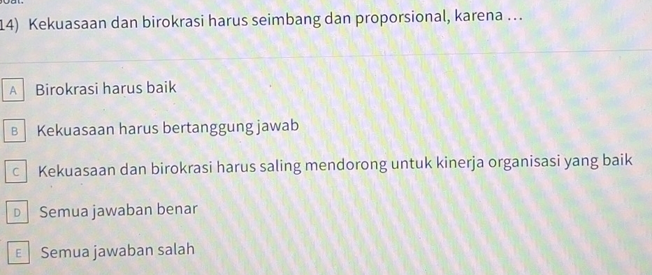 Kekuasaan dan birokrasi harus seimbang dan proporsional, karena ….
A Birokrasi harus baik
B Kekuasaan harus bertanggung jawab
c Kekuasaan dan birokrasi harus saling mendorong untuk kinerja organisasi yang baik
D Semua jawaban benar
E Semua jawaban salah