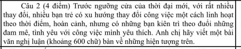 Trước ngưỡng cửa của thời đại mới, với rất nhiều 
thay đồi, nhiều bạn trẻ có xu hướng thay đổi công việc một cách linh hoạt 
theo thời điểm, hoàn cảnh, nhưng có những bạn kiên trì theo đuổi những 
đam mê, tình yêu với công việc mình yêu thích. Anh chị hãy viết một bài 
văn nghị luận (khoảng 600 chữ) bàn về những hiện tượng trên.