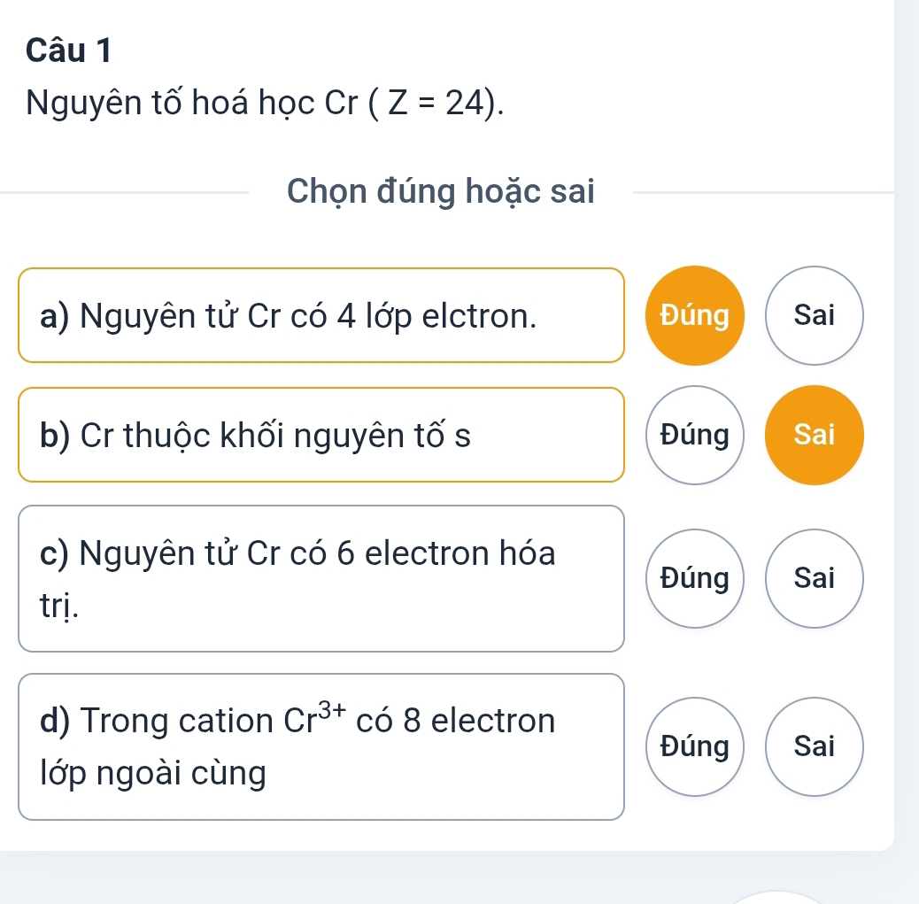 Nguyên tố hoá học Cr (Z=24). 
Chọn đúng hoặc sai
a) Nguyên tử Cr có 4 lớp elctron. Đúng Sai
b) Cr thuộc khối nguyên tố s Đúng Sai
c) Nguyên tử Cr có 6 electron hóa
Đúng Sai
trị.
d) Trong cation Cr^(3+) có 8 electron
Đúng Sai
lớp ngoài cùng