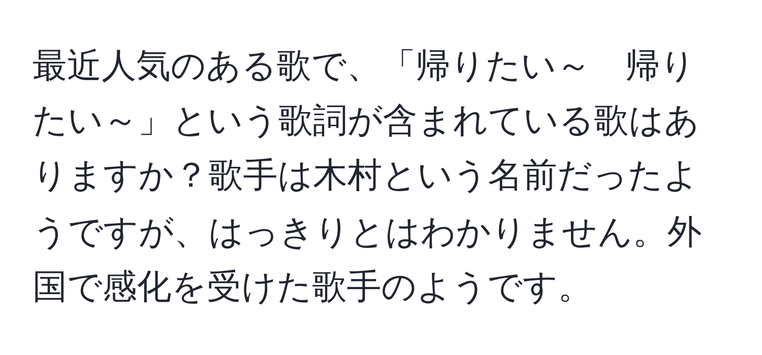 最近人気のある歌で、「帰りたい～　帰りたい～」という歌詞が含まれている歌はありますか？歌手は木村という名前だったようですが、はっきりとはわかりません。外国で感化を受けた歌手のようです。