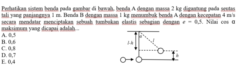 Perhatikan sistem benda pada gambar di bawah, benda A dengan massa 2 kg digantung pada seutas
tali yang panjangnya 1 m. Benda B dengan massa 1 kg menumbuk benda A dengan kecepatan 4 m/s
secara mendatar menciptakan sebuah tumbukan elastis sebagian dengan e=0,5. Nilai cos α
maksimum yang dicapai adalah...
A. 0,5 α
B. 0, 6 l-h
C. 0, 8
D. 0,7 h
E. 0,4