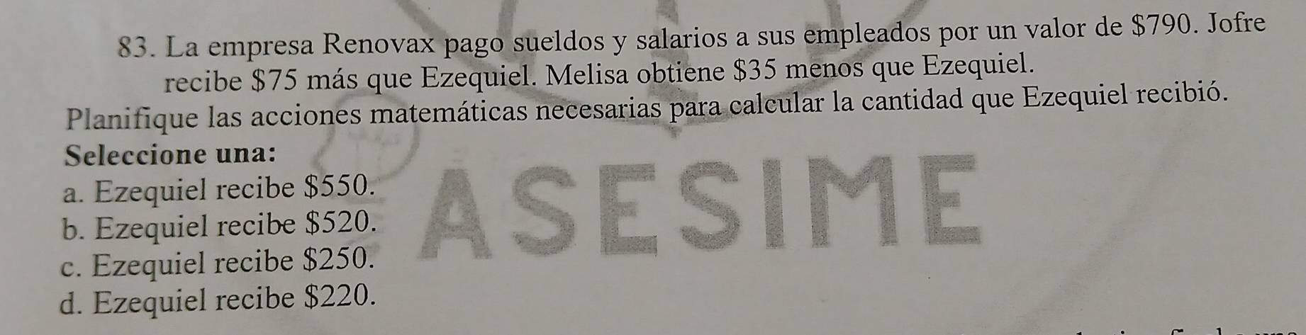 La empresa Renovax pago sueldos y salarios a sus empleados por un valor de $790. Jofre
recibe $75 más que Ezequiel. Melisa obtiene $35 menos que Ezequiel.
Planifique las acciones matemáticas necesarias para calcular la cantidad que Ezequiel recibió.
Seleccione una:
a. Ezequiel recibe $550.
b. Ezequiel recibe $520. ASESIME
c. Ezequiel recibe $250.
d. Ezequiel recibe $220.