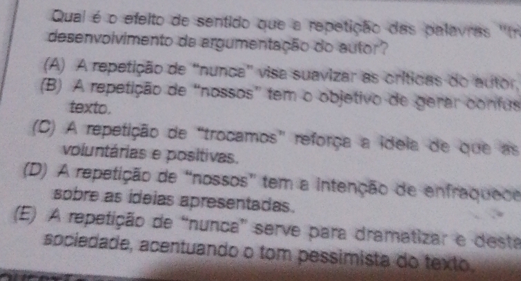 Qual é o efeito de sentido que a repetição das palavras ''n
desenvolvimento da argumentação do autor?
(A) A repetição de "nunca" visa suavizar as críticas do autor,
(B) A repetição de “nossos” tem o objetivo de gerar confus
texto.
(C) A repetição de“trocamos” reforça a ideia de que as
voluntárias e positivas.
(D) A repetição de “nossos” tem a intenção de enfraquece
sobre as ideias apresentadas.
(E) A repetição de “nunca” serve para dramatizar e desta
sociedade, acentuando o tom pessimista do texto.