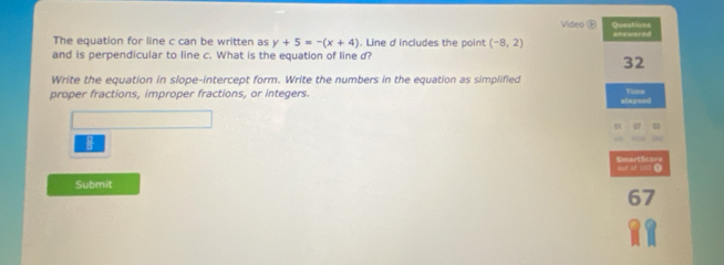 Video Questions 
The equation for line c can be written as y+5=-(x+4). Line d includes the point (-8,2) answered 
and is perpendicular to line c. What is the equation of line d? 
32 
Write the equation in slope-intercept form. Write the numbers in the equation as simplified 
proper fractions, improper fractions, or integers. Time 
elapsed 
SmartScore out of 100 1 
Submit 
67