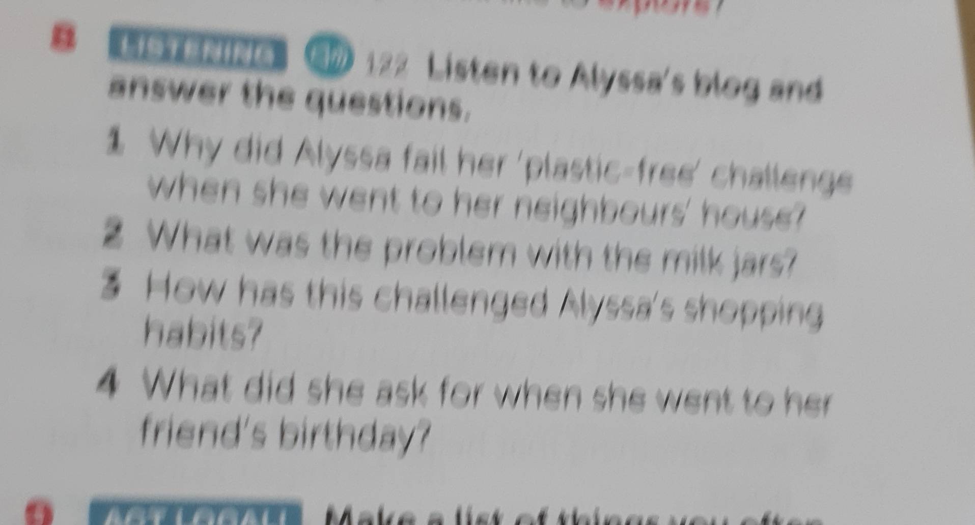 HSTENING 》 122 Listen to Alyssa's blog and 
answer the questions. 
1 Why did Alyssa fail her 'plastic-free' challenge 
when she went to her neighbours' house? 
What was the problem with the milk jars? 
3 How has this challenged Alyssa's shopping 
habits? 
4 What did she ask for when she went to her 
friend's birthday?