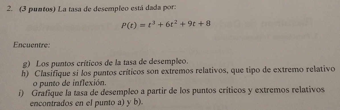 (3 puntos) La tasa de desempleo está dada por:
P(t)=t^3+6t^2+9t+8
Encuentre: 
g) Los puntos críticos de la tasa de desempleo. 
h) Clasifique si los puntos críticos son extremos relativos, que tipo de extremo relativo 
o punto de inflexión. 
i) Grafique la tasa de desempleo a partir de los puntos críticos y extremos relativos 
encontrados en el punto a) y b).