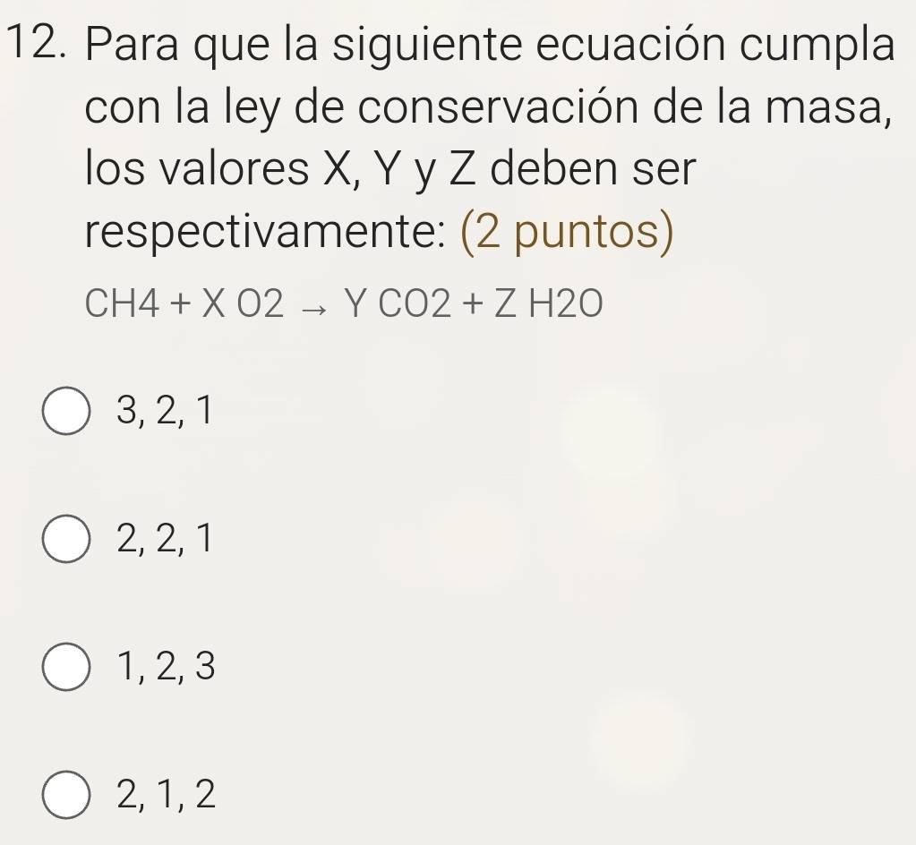 Para que la siguiente ecuación cumpla
con la ley de conservación de la masa,
los valores X, Y y Z deben ser
respectivamente: (2 puntos)
CH4+XO2to YCO2+ZH2O
3, 2, 1
2, 2, 1
1, 2, 3
2, 1, 2