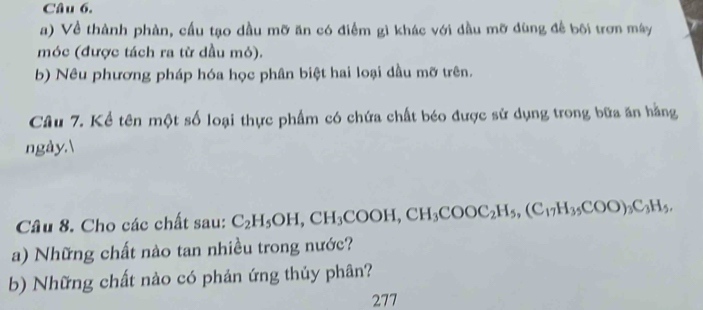 Về thành phàn, cầu tạo dầu mỡ ăn có điểm gì khác với đầu mỡ dùng để bối trơn máy 
móc (được tách ra từ dầu mỏ). 
b) Nêu phương pháp hóa học phân biệt hai loại dầu mỡ trên. 
Câu 7. Kể tên một số loại thực phẩm có chứa chất béo được sử dụng trong bữa ăn hằng 
ngày. 
Câu 8. Cho các chất sau: C_2H_5OH, CH_3COOH, CH_3COOC_2H_5, (C_17H_35COO)_3C_3H_5. 
a) Những chất nào tan nhiều trong nước? 
b) Những chất nào có phản ứng thủy phân? 
277