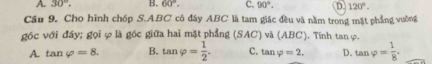 A. 30°. B. 60°. C. 90°. D. 120°. 
Câu 9. Cho hình chóp S. ABC có đáy ABC là tam giác đều và nằm trong mặt phẳng vuởng
góc với đáy; gọi φ là góc giữa hai mặt phẳng (SAC) và (ABC). Tính tan φ.
A. tan varphi =8. B. tan varphi = 1/2 . C. tan varphi =2. D. tan varphi = 1/8 .