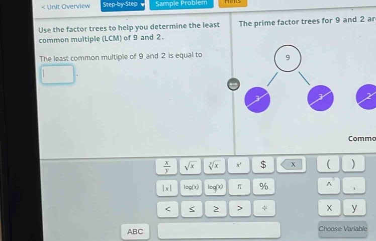 < Unit Overview Step-by-Step Sample Problem Aints 
Use the factor trees to help you determine the least The prime factor trees for  9 and 2 ar 
common multiple (LCM) of 9 and 2. 
The least common multiple of 9 and 2 is equal to
2
Commo
 x/y  sqrt(x) sqrt[y](x) x' $ x ( )
|x| log (x) log (x) π %
A^3
, 
< S 2 > ÷ x y 
ABC Choose Variable