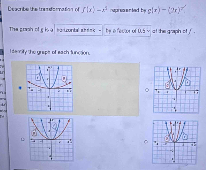 Describe the transformation of f(x)=x^2 represented by g(x)=(2x)^2. 
The graph of g is a horizontal shrink by a factor of 0.5 of the graph of f.
Identify the graph of each function.
ra
ew
da'
dar
H

Pra 
ew
ida
dar
TH