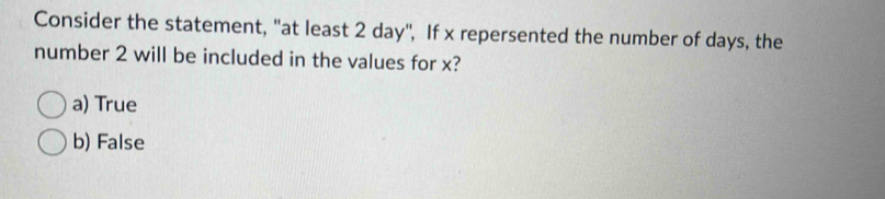 Consider the statement, "at least 2 day", If x repersented the number of days, the
number 2 will be included in the values for x?
a) True
b) False